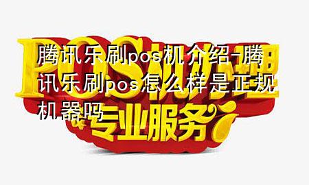 腾讯乐刷pos机介绍-腾讯乐刷pos怎么样是正规机器吗