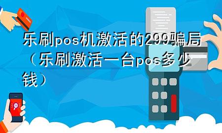 乐刷pos机激活的299骗局（乐刷激活一台pos多少钱）