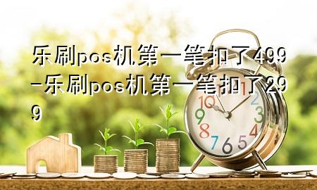 乐刷pos机第一笔扣了499-乐刷pos机第一笔扣了299