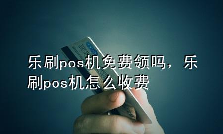 乐刷pos机免费领吗，乐刷pos机怎么收费