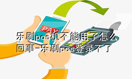 乐刷pos机不能用了怎么回事-乐刷pos登录不了