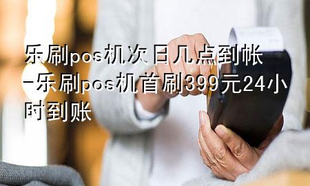 乐刷pos机次日几点到帐-乐刷pos机首刷399元24小时到账