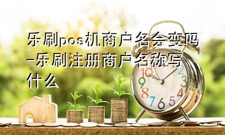 乐刷pos机商户名会变吗-乐刷注册商户名称写什么