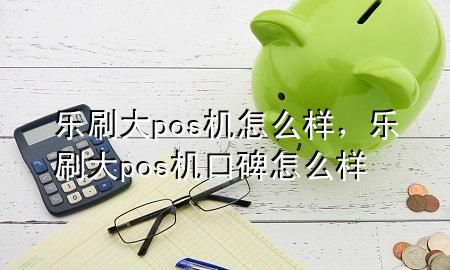 乐刷 大pos机 怎么样，乐刷大pos机口碑怎么样