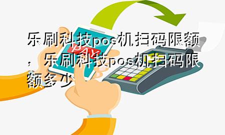 乐刷科技pos机扫码限额，乐刷科技pos机扫码限额多少