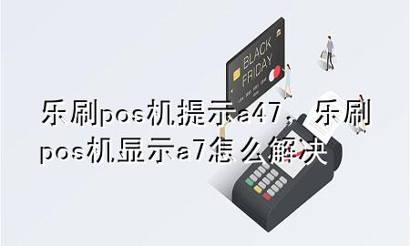 乐刷pos机提示a47，乐刷pos机显示a7怎么解决