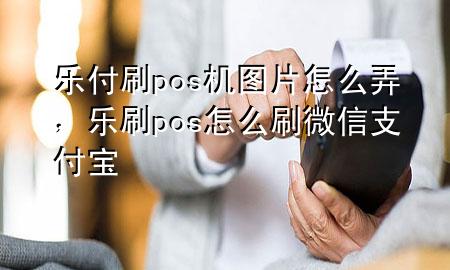 乐付刷pos机图片怎么弄，乐刷pos怎么刷微信支付宝