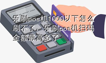 乐刷pos机1000以下怎么刷不了，乐刷pos机扫码金额最高多了