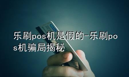 乐刷pos机是假的-乐刷pos机骗局揭秘