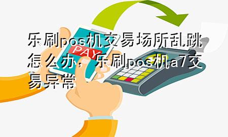 乐刷pos机交易场所乱跳怎么办，乐刷pos机a7交易异常