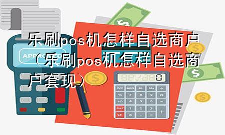 乐刷pos机怎样自选商户（乐刷pos机怎样自选商户套现）