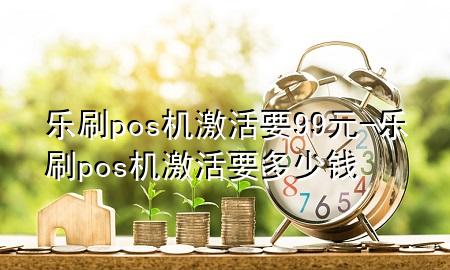 乐刷pos机激活要99元-乐刷pos机激活要多少钱