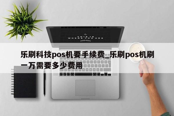 乐刷科技pos机领取_乐刷pos机商务版手续费_乐刷pos机免费领取